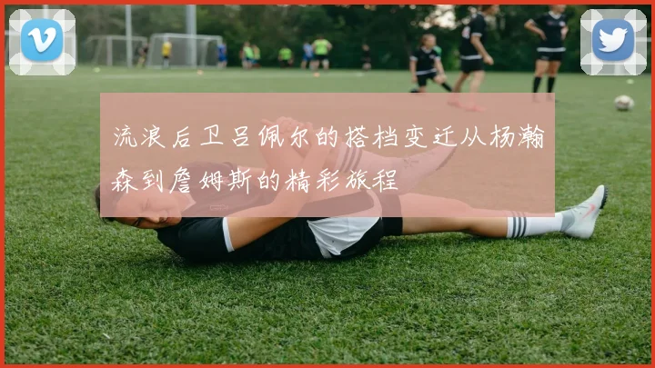 流浪后卫吕佩尔的搭档变迁从杨瀚森到詹姆斯的精彩旅程